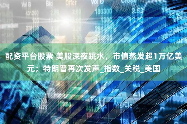 配资平台股票 美股深夜跳水，市值蒸发超1万亿美元；特朗普再次发声_指数_关税_美国