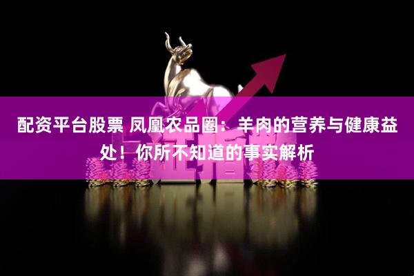 配资平台股票 凤凰农品圈：羊肉的营养与健康益处！你所不知道的事实解析