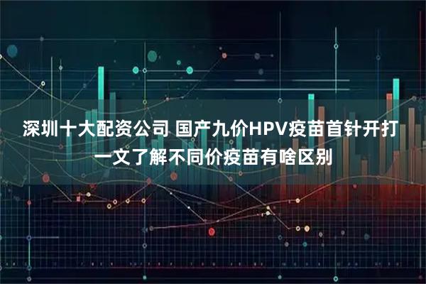 深圳十大配资公司 国产九价HPV疫苗首针开打 一文了解不同价疫苗有啥区别