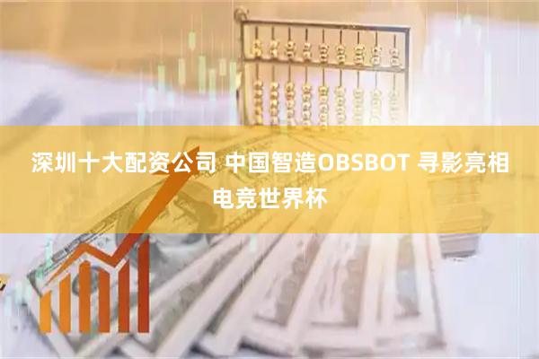 深圳十大配资公司 中国智造OBSBOT 寻影亮相电竞世界杯