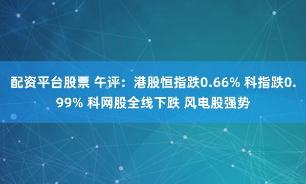 配资平台股票 午评：港股恒指跌0.66% 科指跌0.99% 科网股全线下跌 风电股强势
