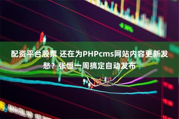 配资平台股票 还在为PHPcms网站内容更新发愁？张恒一周搞定自动发布