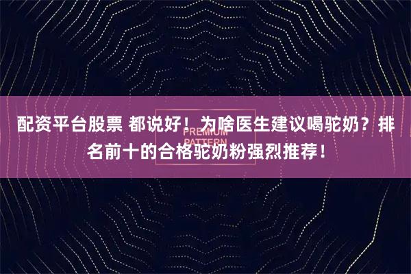 配资平台股票 都说好！为啥医生建议喝驼奶？排名前十的合格驼奶粉强烈推荐！