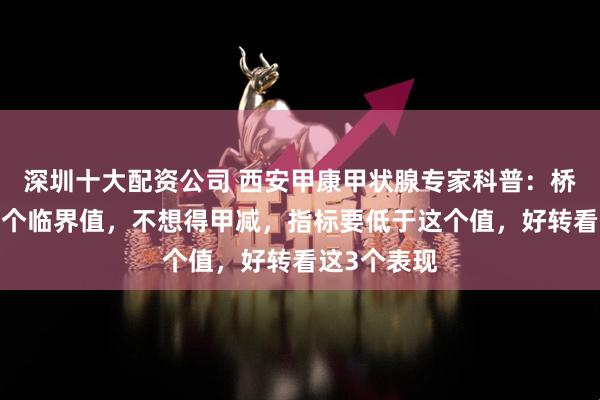 深圳十大配资公司 西安甲康甲状腺专家科普：桥本抗体有2个临界值，不想得甲减，指标要低于这个值，好转看这3个表现