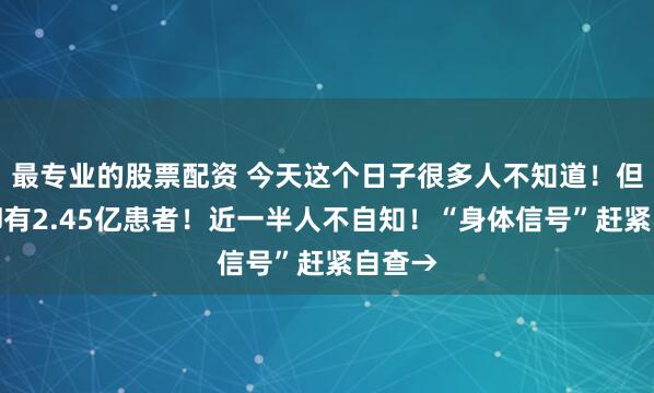 最专业的股票配资 今天这个日子很多人不知道！但这病却有2.45亿患者！近一半人不自知！“身体信号”赶紧自查→