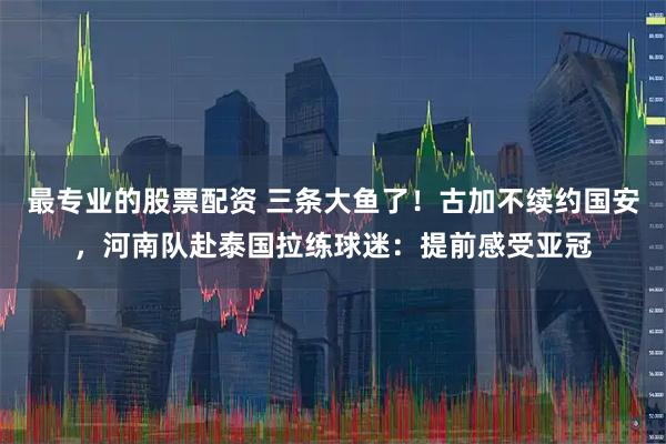最专业的股票配资 三条大鱼了！古加不续约国安，河南队赴泰国拉练球迷：提前感受亚冠